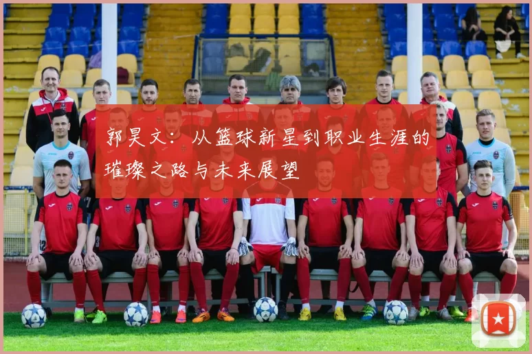 郭昊文：从篮球新星到职业生涯的璀璨之路与未来展望