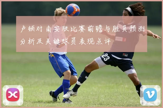 卢顿对南安联比赛前瞻与胜负预测分析及关键球员表现点评