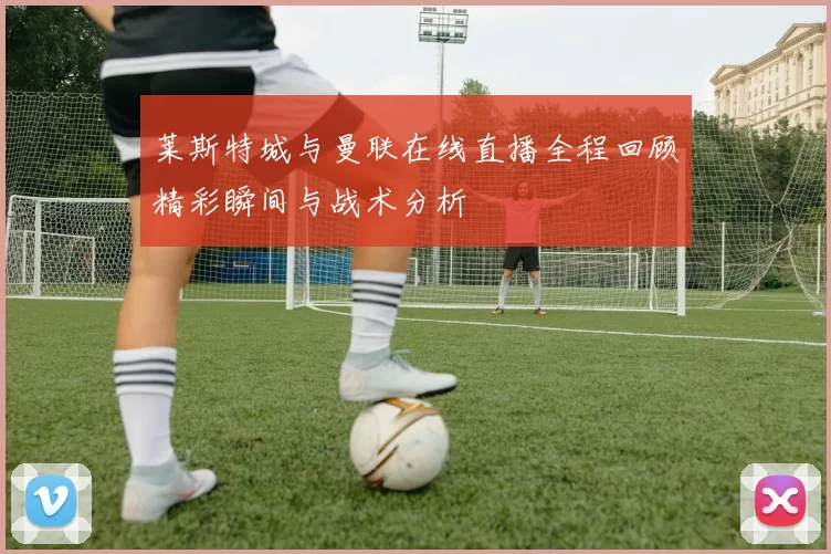 莱斯特城与曼联在线直播全程回顾精彩瞬间与战术分析