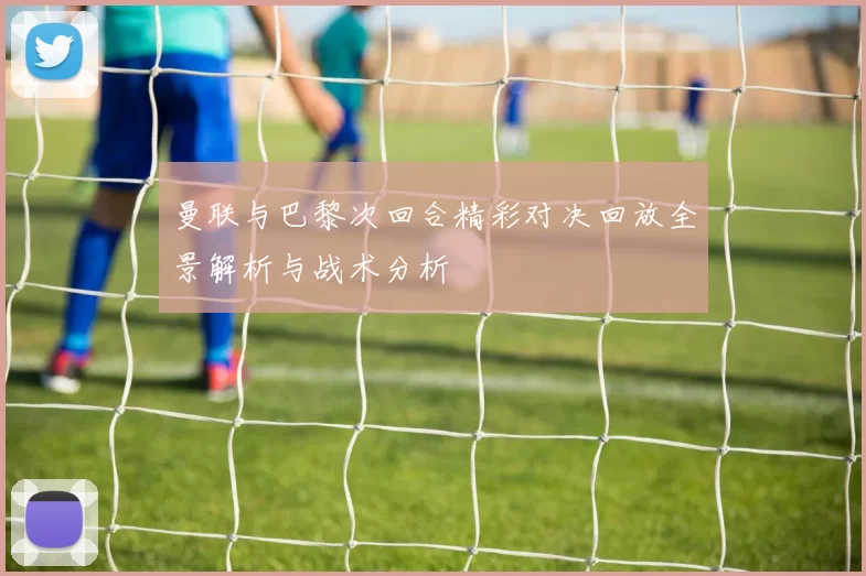 曼联与巴黎次回合精彩对决回放全景解析与战术分析