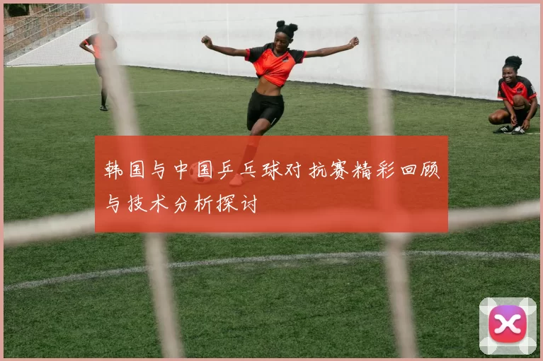 韩国与中国乒乓球对抗赛精彩回顾与技术分析探讨