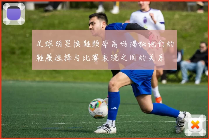 足球明星换鞋频率高吗揭秘他们的鞋履选择与比赛表现之间的关系