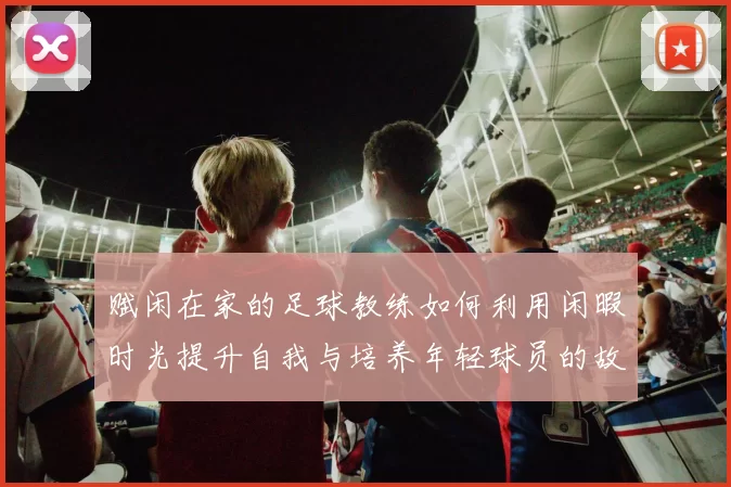 赋闲在家的足球教练如何利用闲暇时光提升自我与培养年轻球员的故事