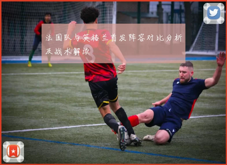 法国队与英格兰首发阵容对比分析及战术解读