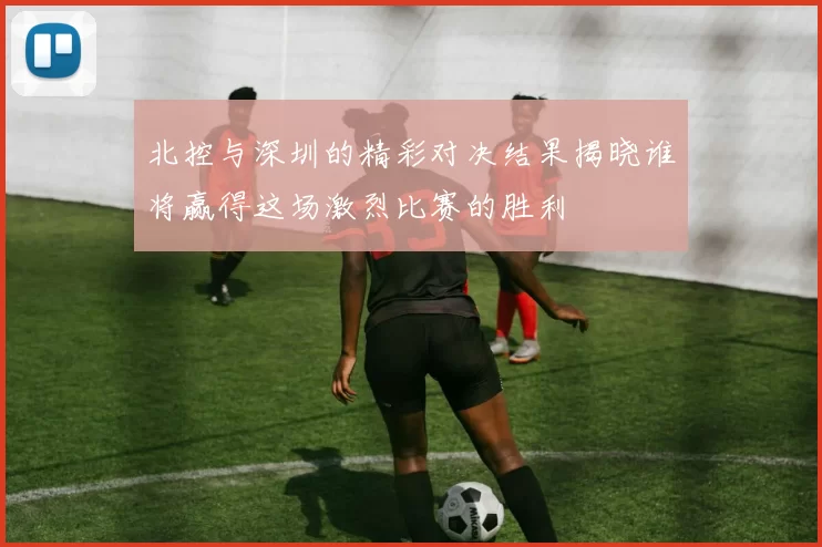 北控与深圳的精彩对决结果揭晓谁将赢得这场激烈比赛的胜利