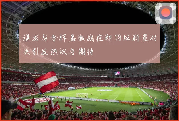 谌龙与李梓嘉激战在即羽坛新星对决引发热议与期待